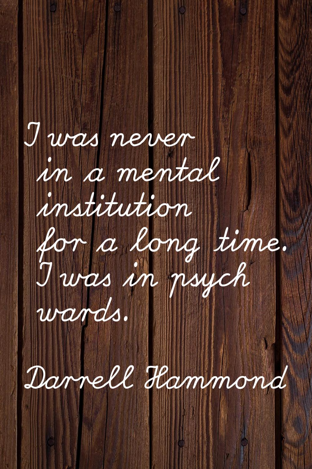 I was never in a mental institution for a long time. I was in psych wards.