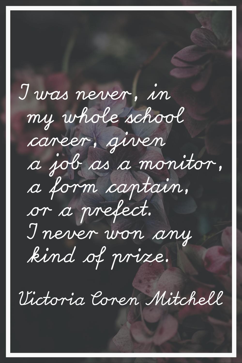 I was never, in my whole school career, given a job as a monitor, a form captain, or a prefect. I n