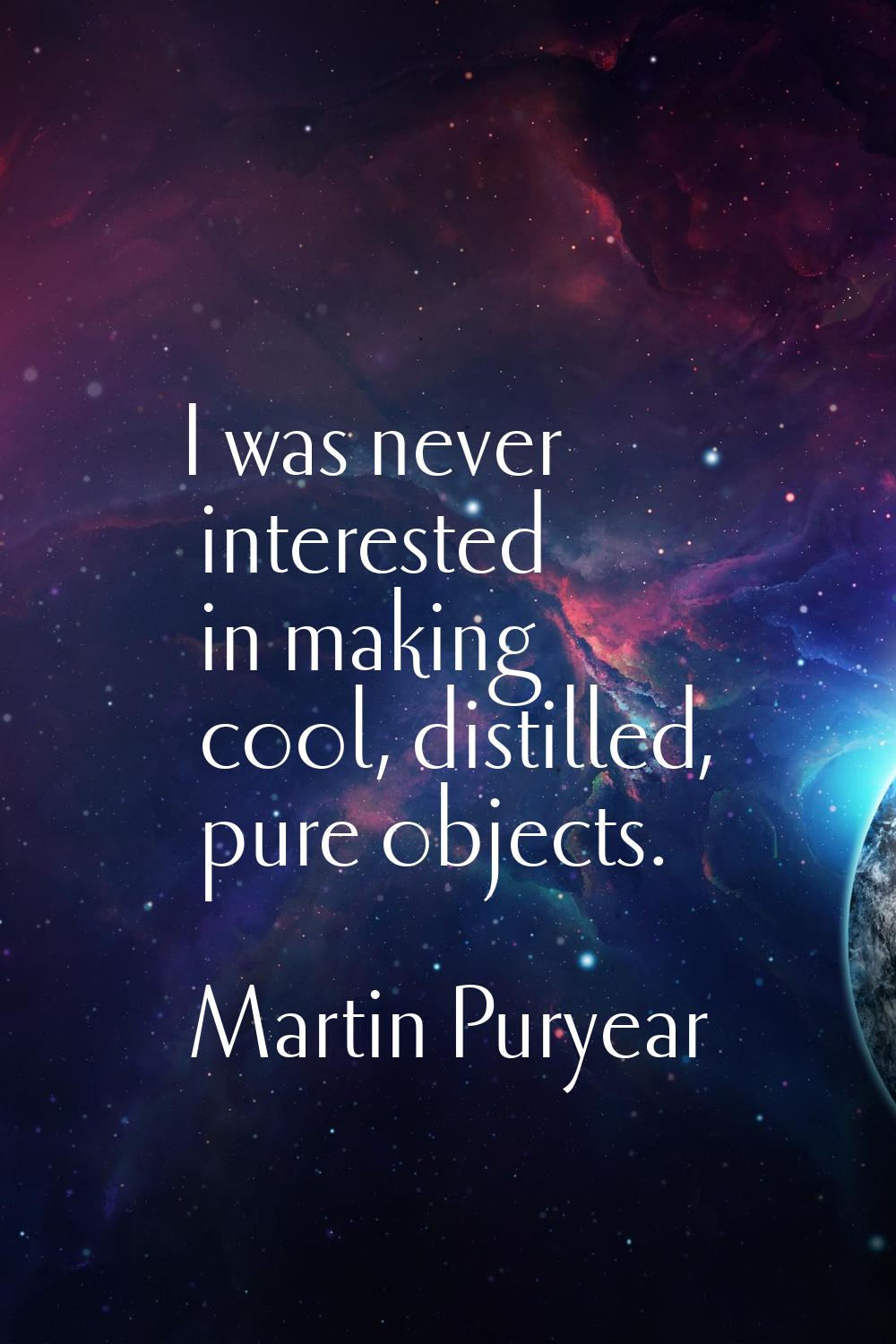 I was never interested in making cool, distilled, pure objects.