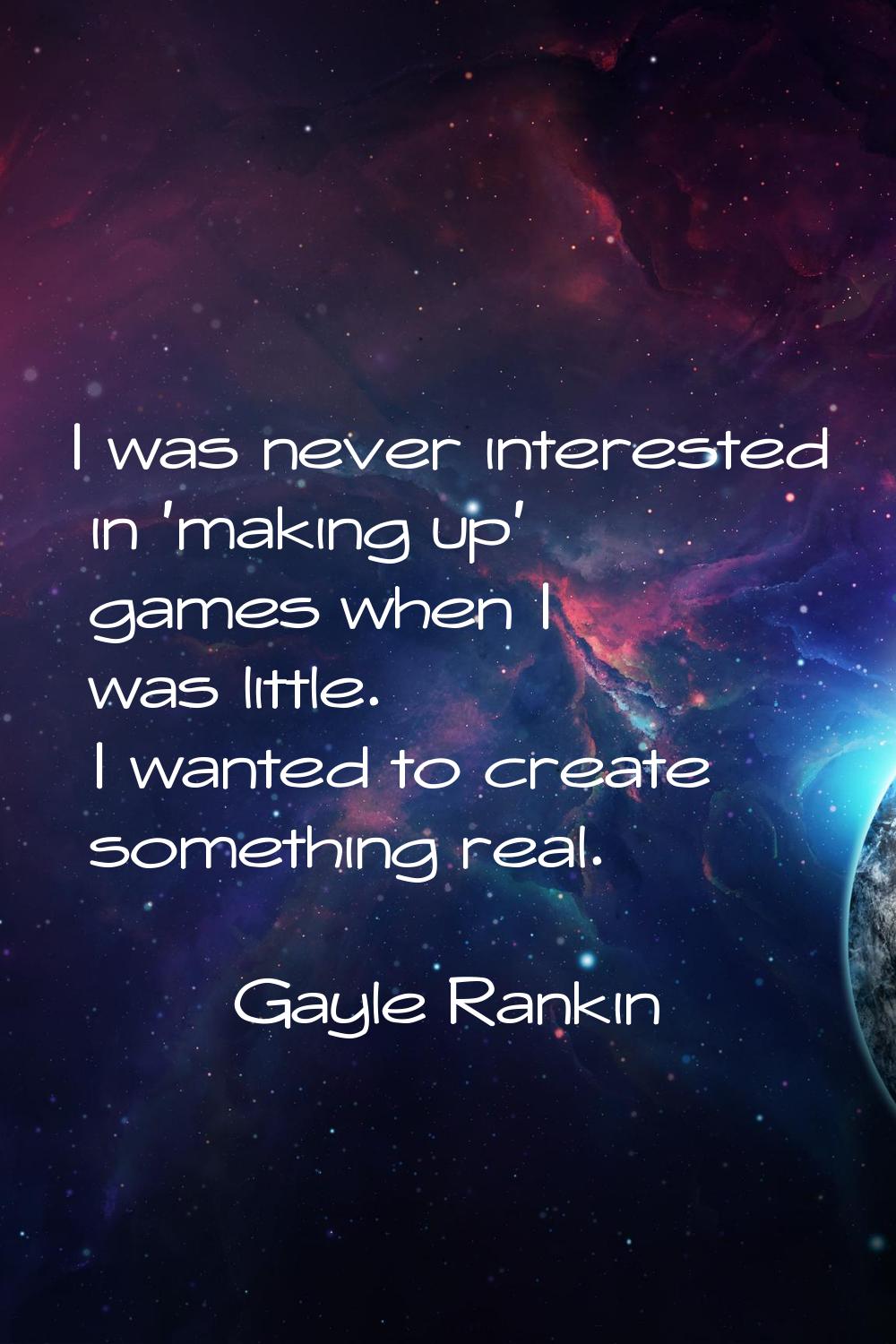 I was never interested in 'making up' games when I was little. I wanted to create something real.
