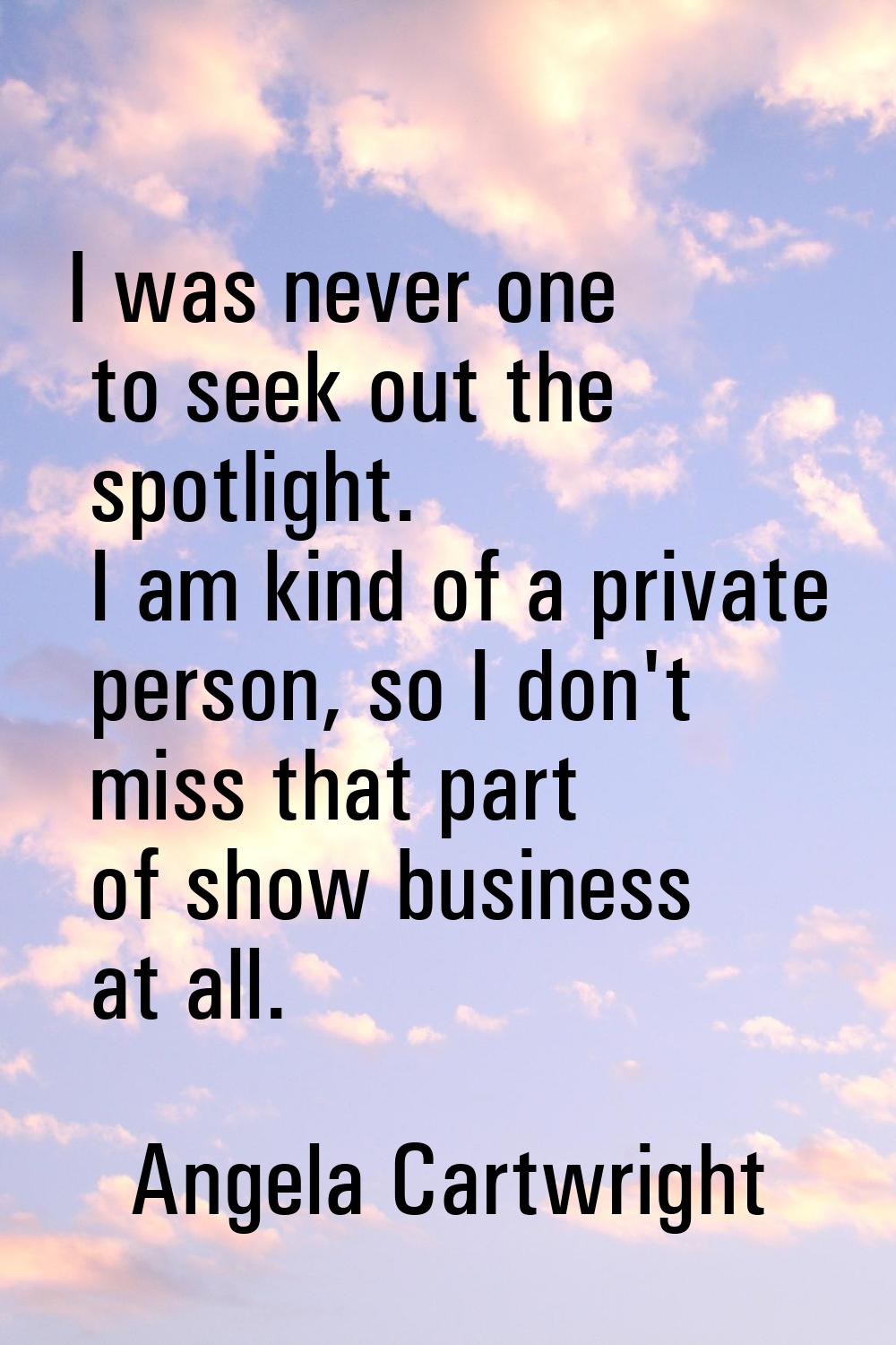 I was never one to seek out the spotlight. I am kind of a private person, so I don't miss that part