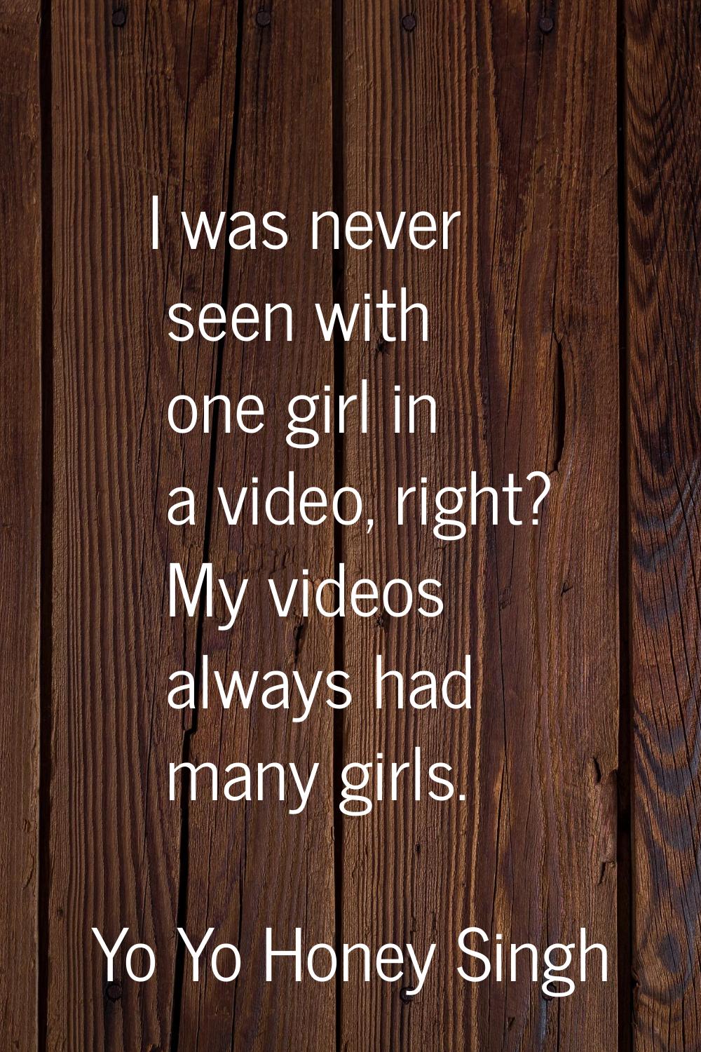 I was never seen with one girl in a video, right? My videos always had many girls.