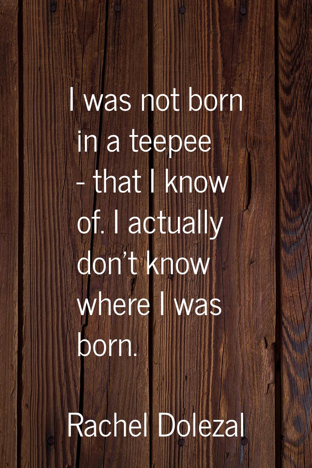I was not born in a teepee - that I know of. I actually don't know where I was born.