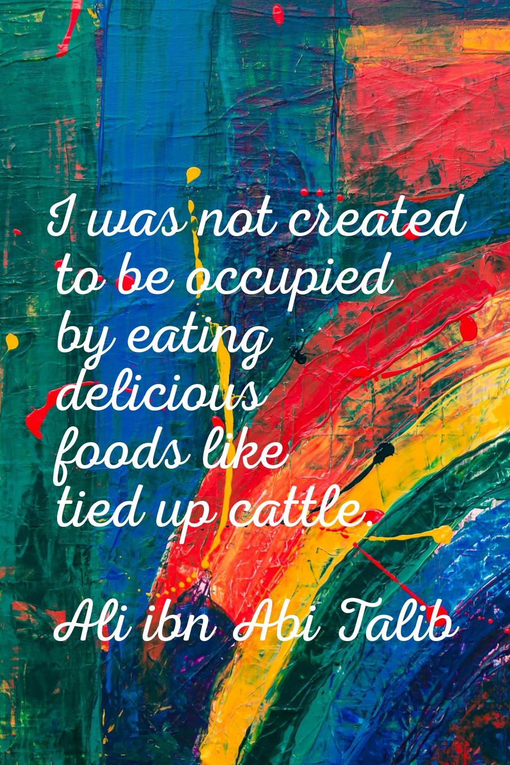 I was not created to be occupied by eating delicious foods like tied up cattle.