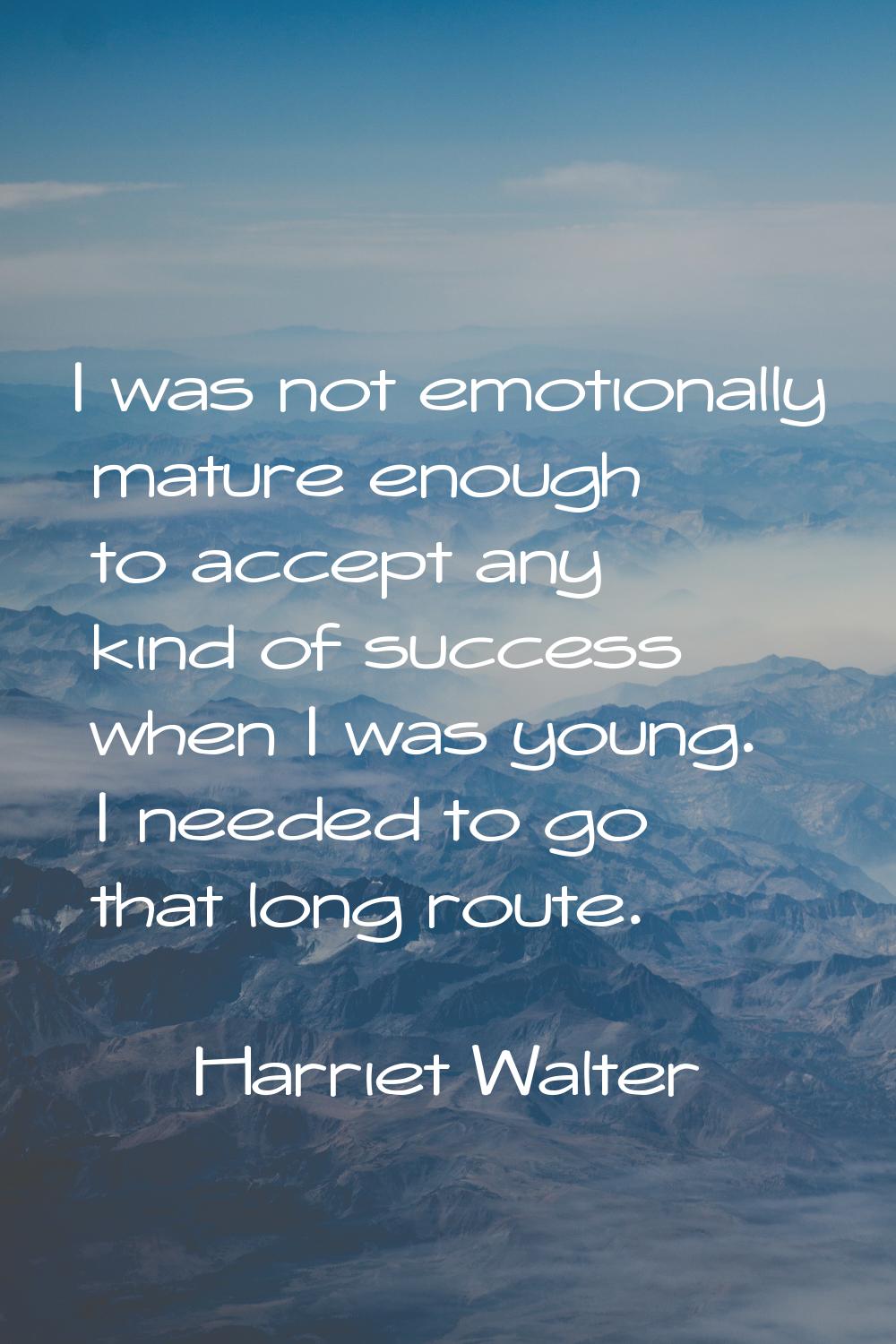 I was not emotionally mature enough to accept any kind of success when I was young. I needed to go 