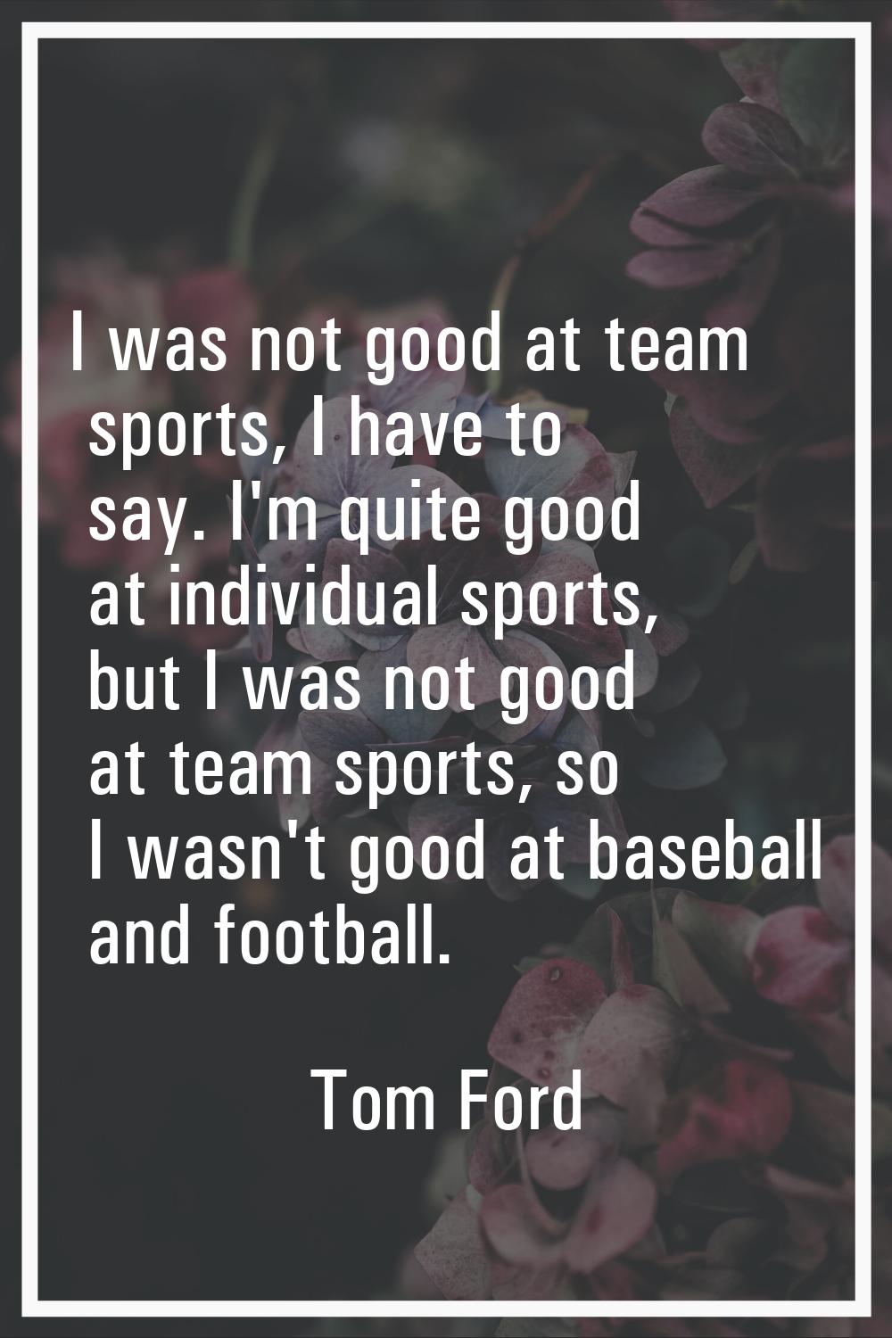 I was not good at team sports, I have to say. I'm quite good at individual sports, but I was not go