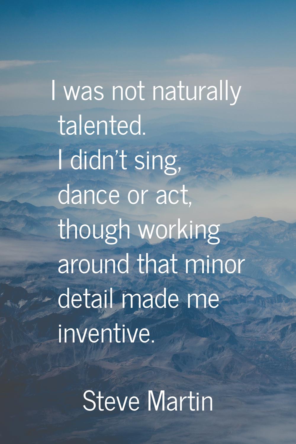 I was not naturally talented. I didn't sing, dance or act, though working around that minor detail 