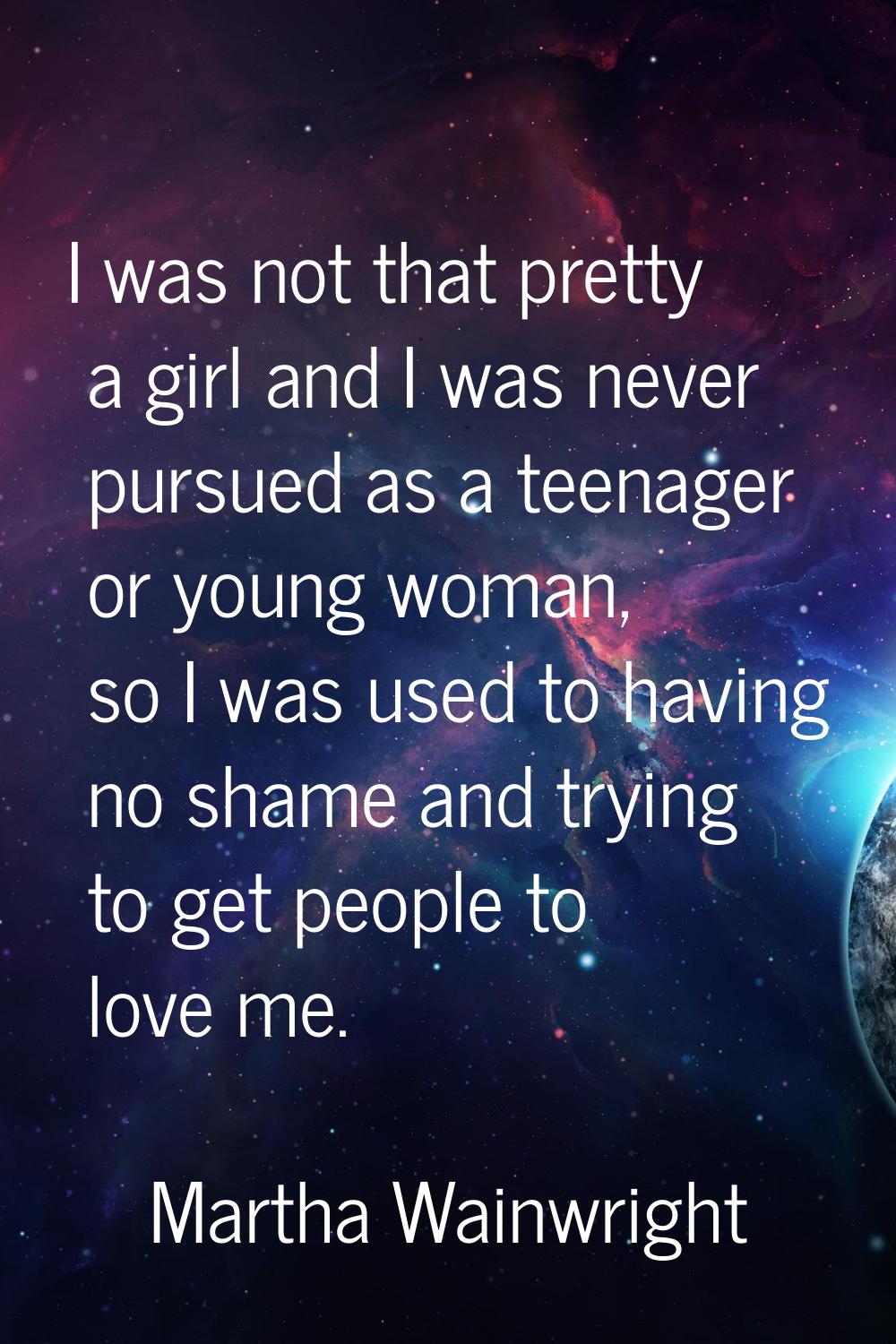 I was not that pretty a girl and I was never pursued as a teenager or young woman, so I was used to