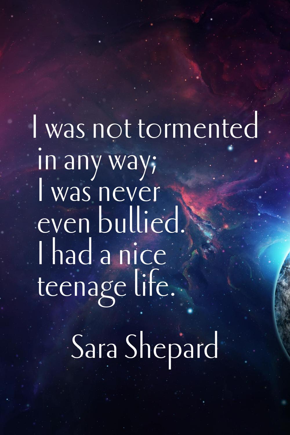 I was not tormented in any way; I was never even bullied. I had a nice teenage life.