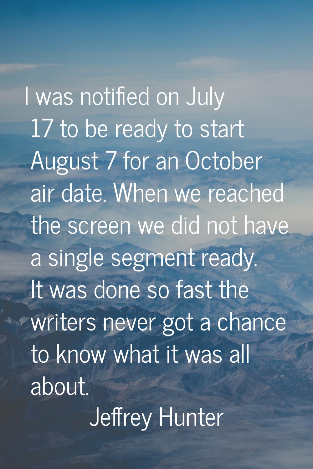 I was notified on July 17 to be ready to start August 7 for an October air date. When we reached th
