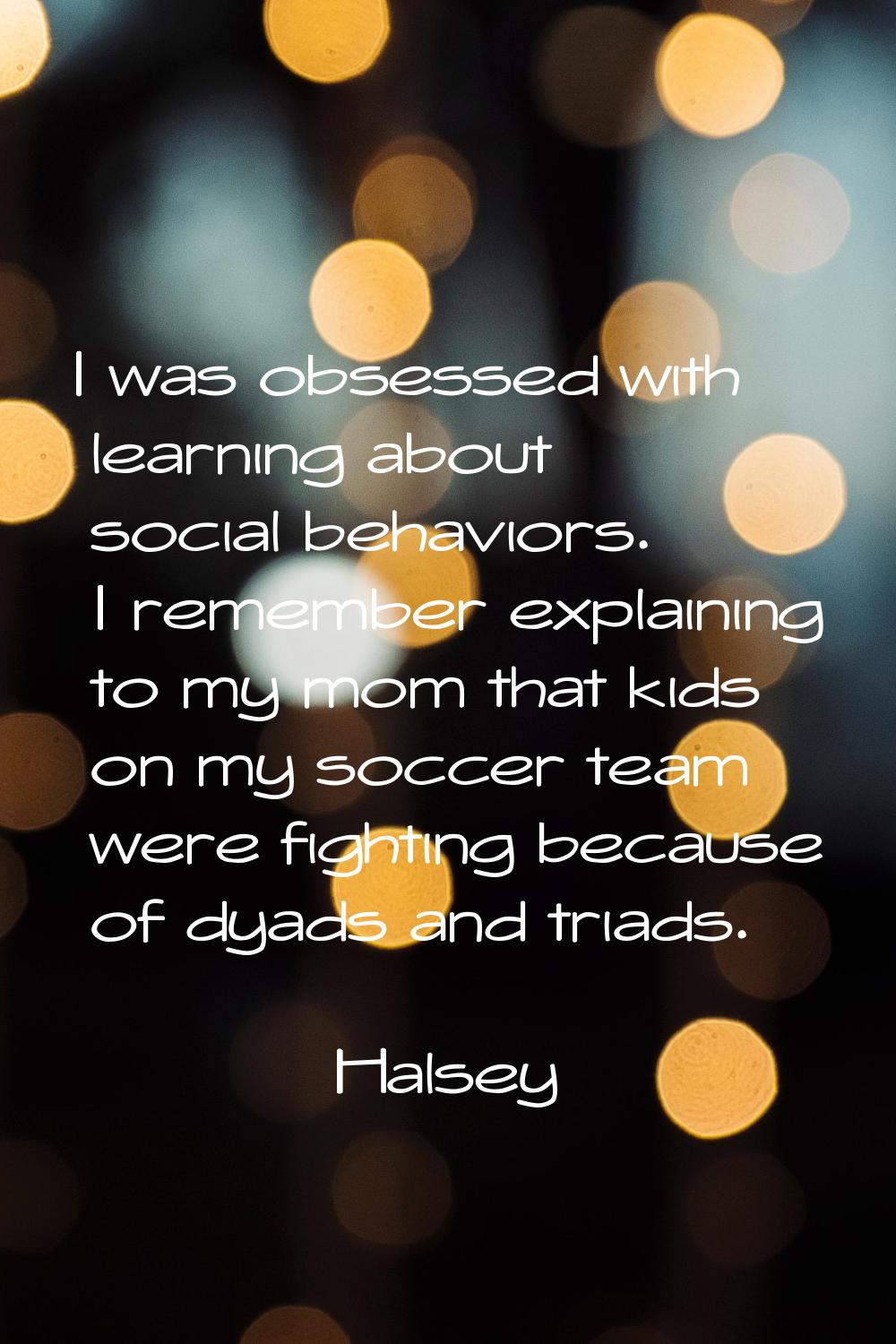 I was obsessed with learning about social behaviors. I remember explaining to my mom that kids on m