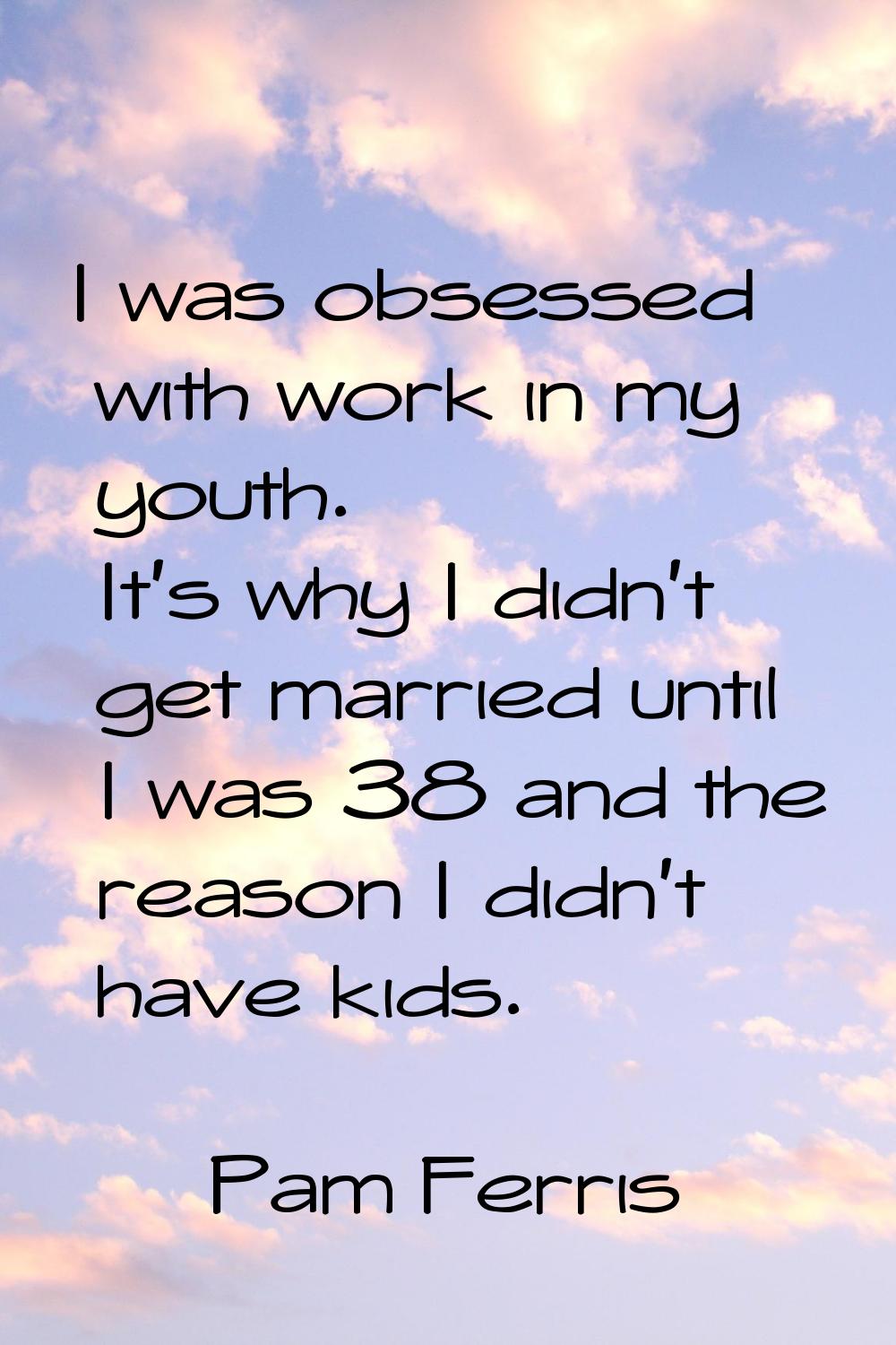 I was obsessed with work in my youth. It's why I didn't get married until I was 38 and the reason I