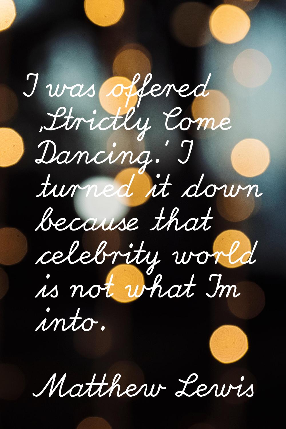 I was offered 'Strictly Come Dancing.' I turned it down because that celebrity world is not what I'