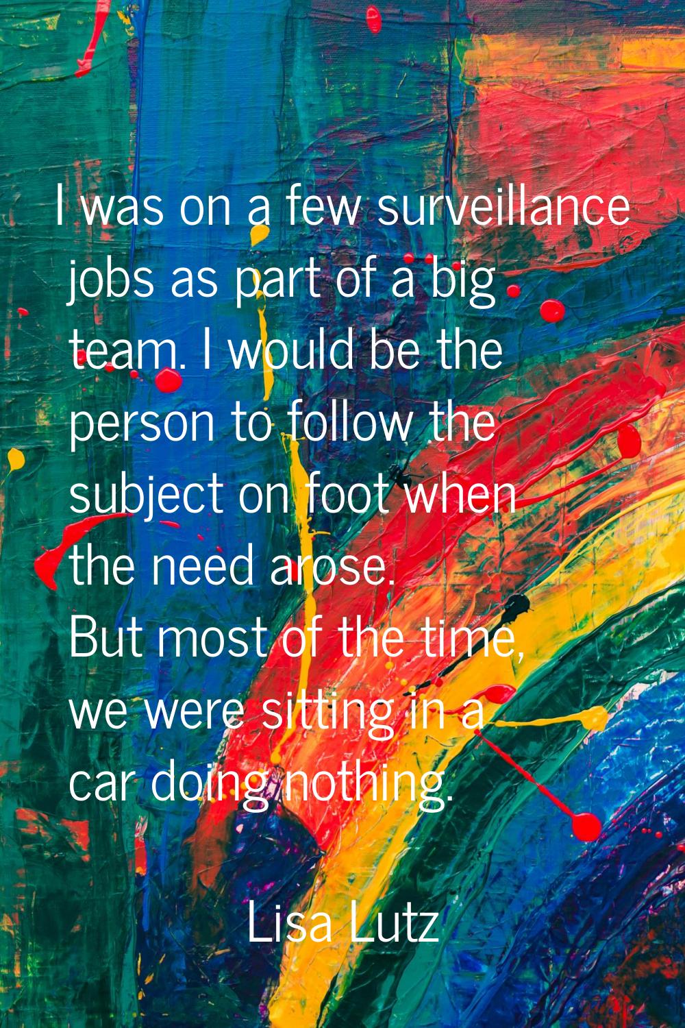 I was on a few surveillance jobs as part of a big team. I would be the person to follow the subject