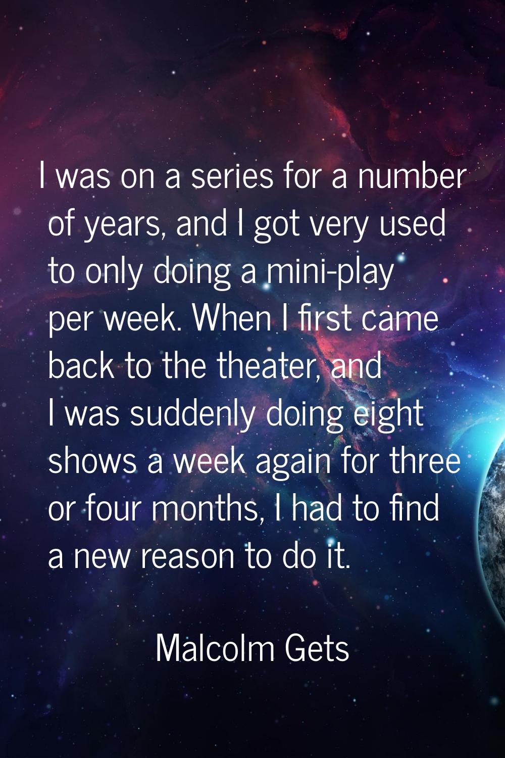 I was on a series for a number of years, and I got very used to only doing a mini-play per week. Wh