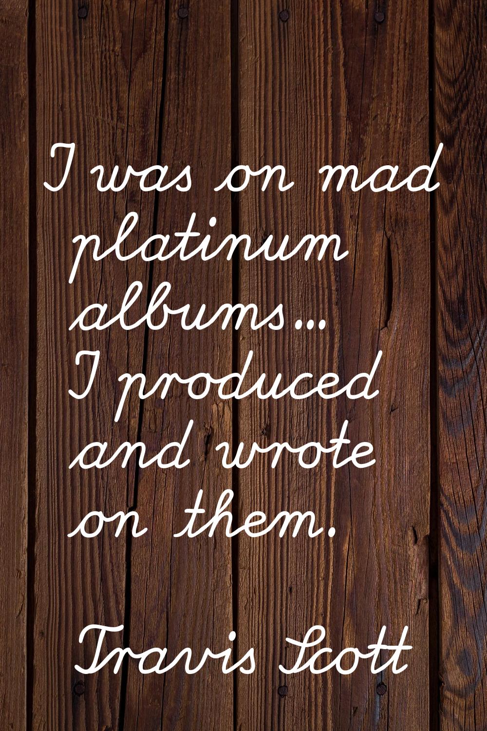 I was on mad platinum albums... I produced and wrote on them.