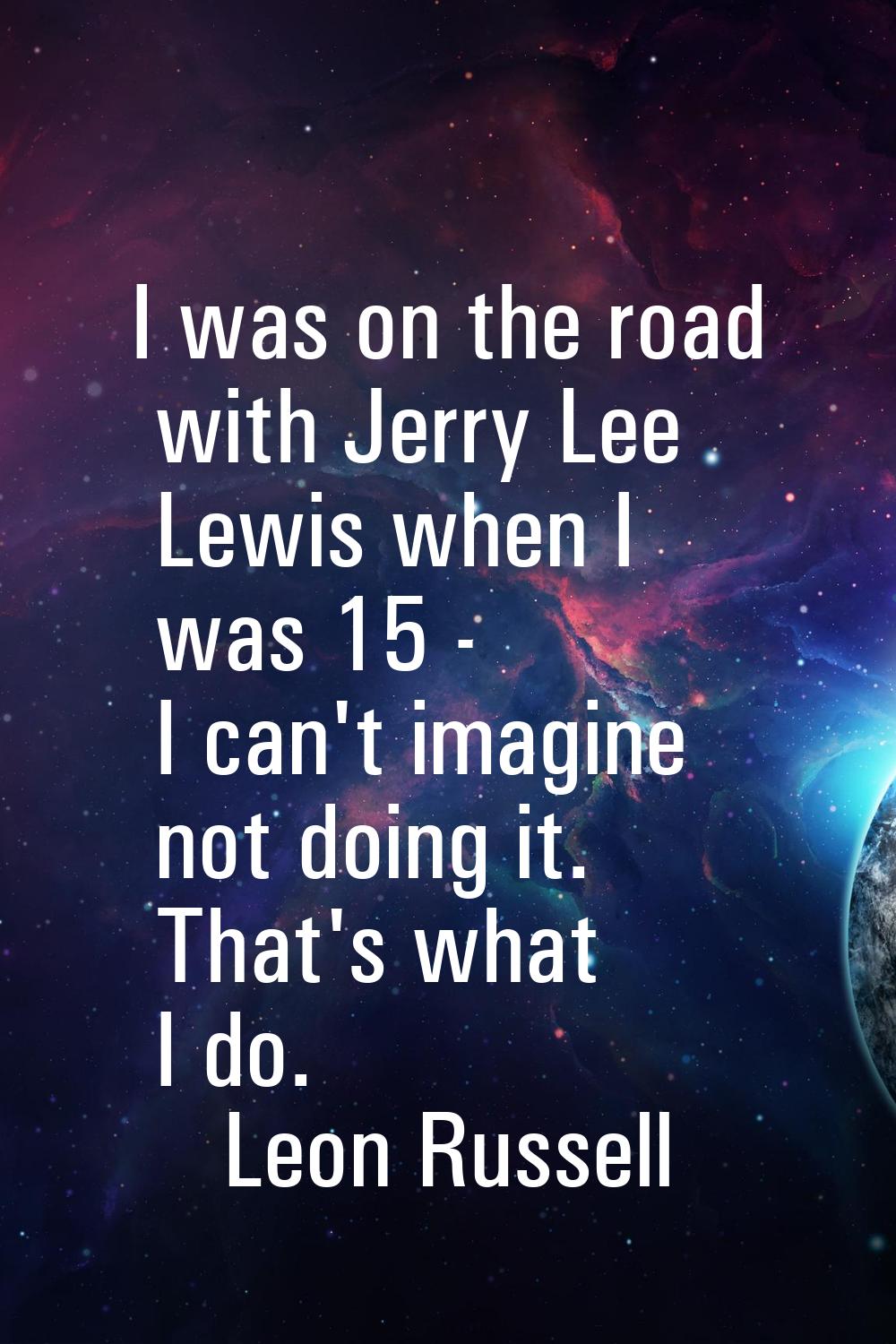 I was on the road with Jerry Lee Lewis when I was 15 - I can't imagine not doing it. That's what I 