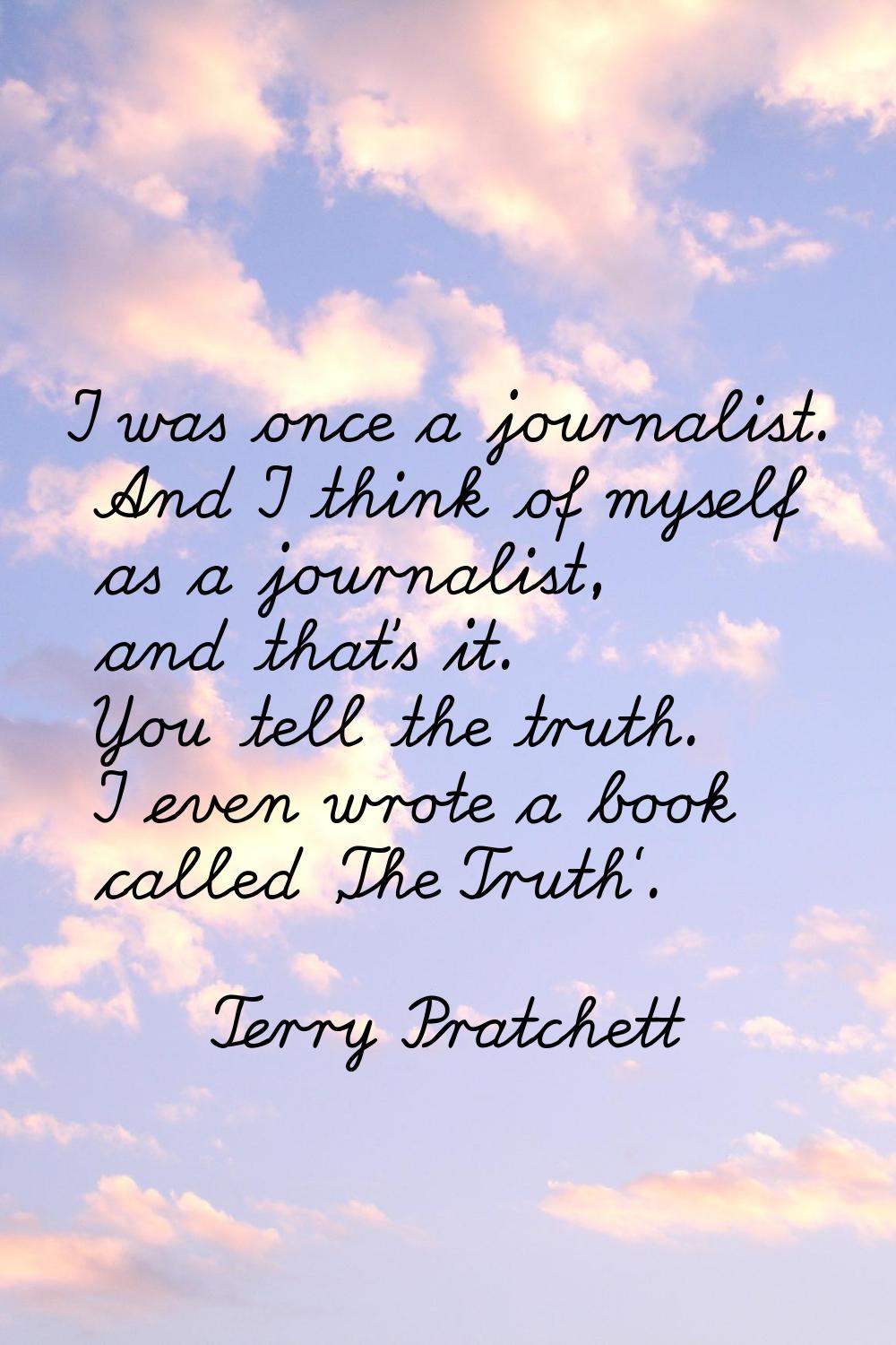 I was once a journalist. And I think of myself as a journalist, and that's it. You tell the truth. 