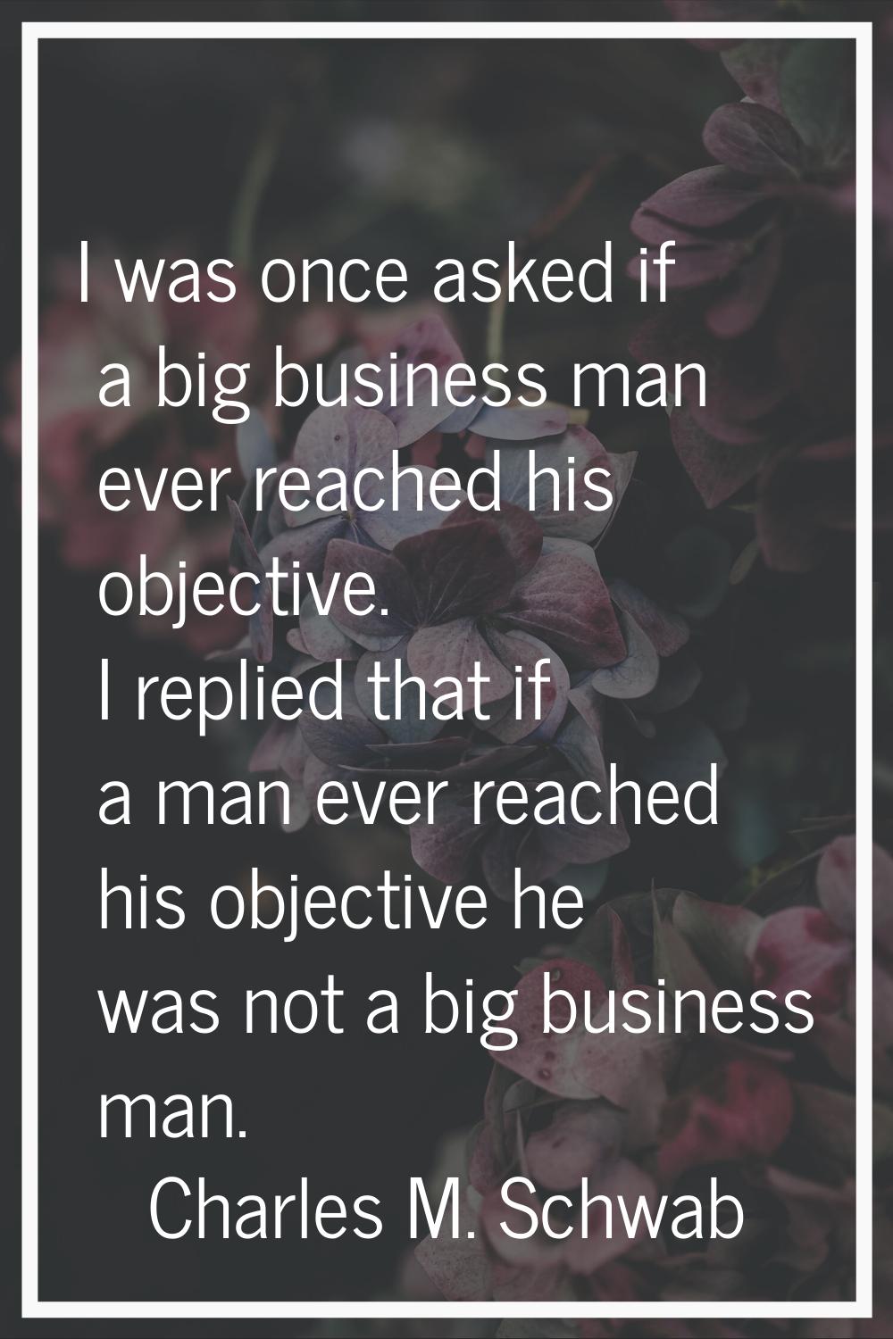 I was once asked if a big business man ever reached his objective. I replied that if a man ever rea