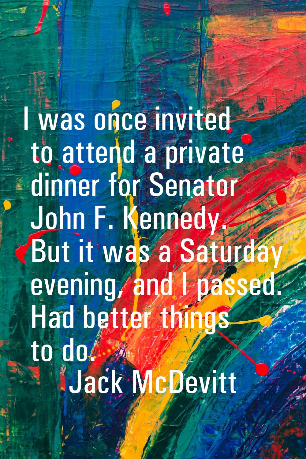 I was once invited to attend a private dinner for Senator John F. Kennedy. But it was a Saturday ev