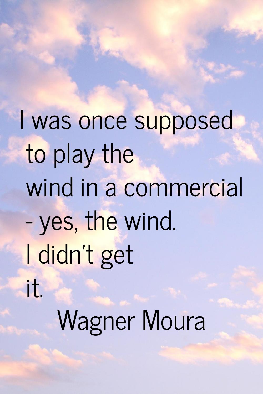 I was once supposed to play the wind in a commercial - yes, the wind. I didn't get it.