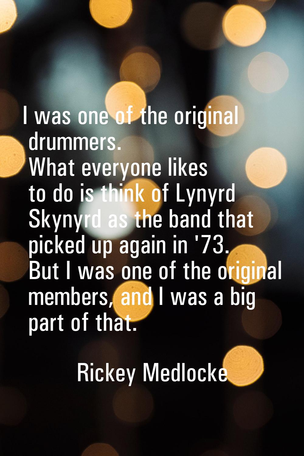 I was one of the original drummers. What everyone likes to do is think of Lynyrd Skynyrd as the ban