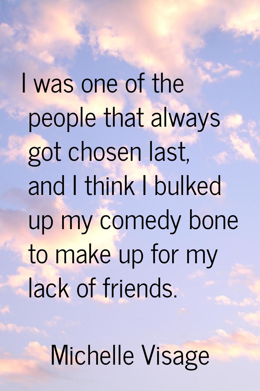 I was one of the people that always got chosen last, and I think I bulked up my comedy bone to make
