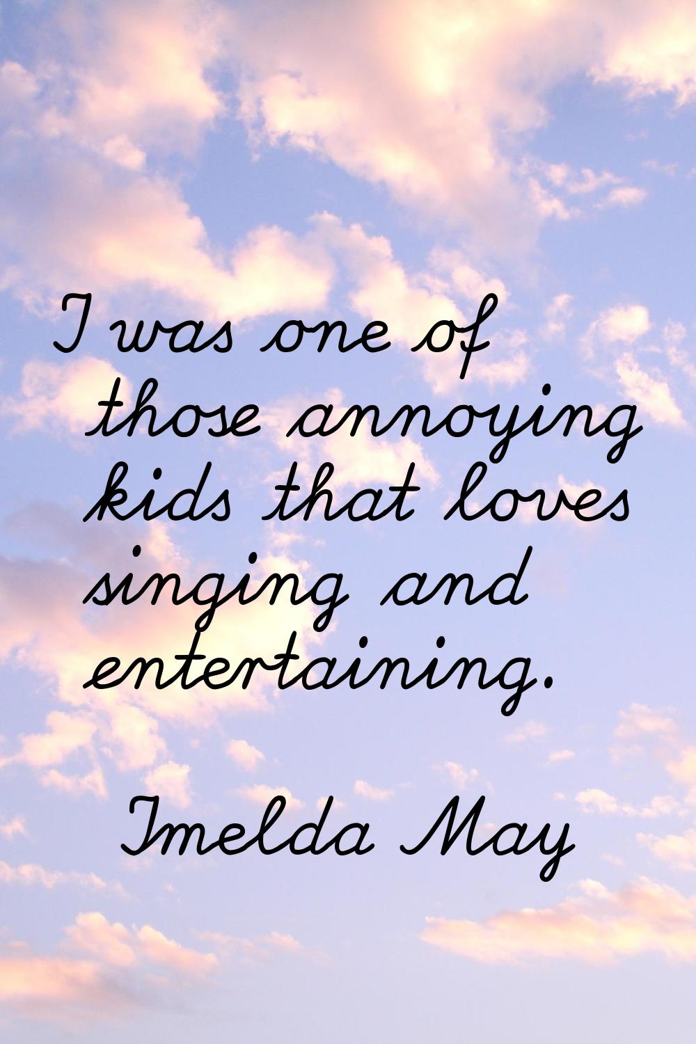 I was one of those annoying kids that loves singing and entertaining.