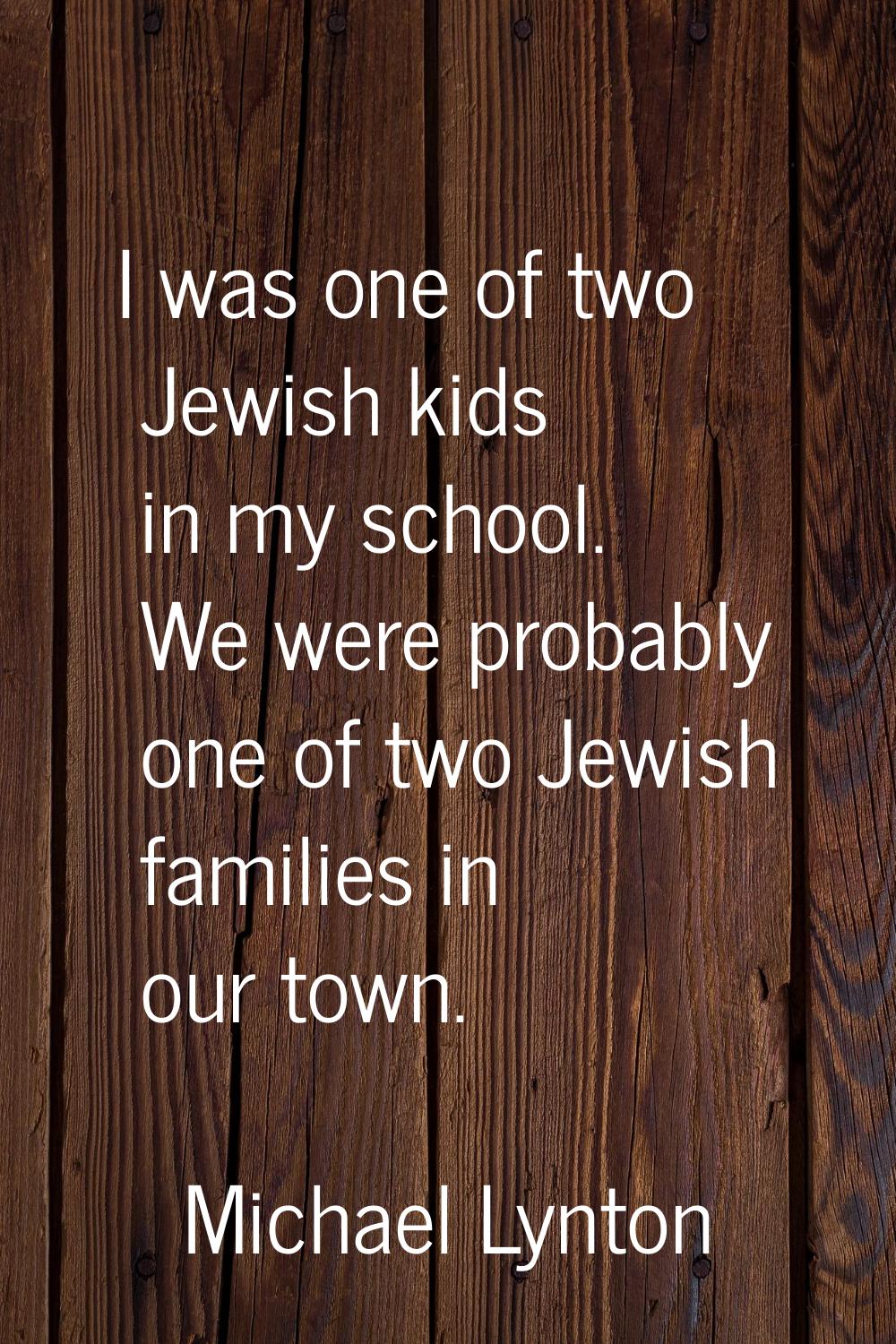 I was one of two Jewish kids in my school. We were probably one of two Jewish families in our town.
