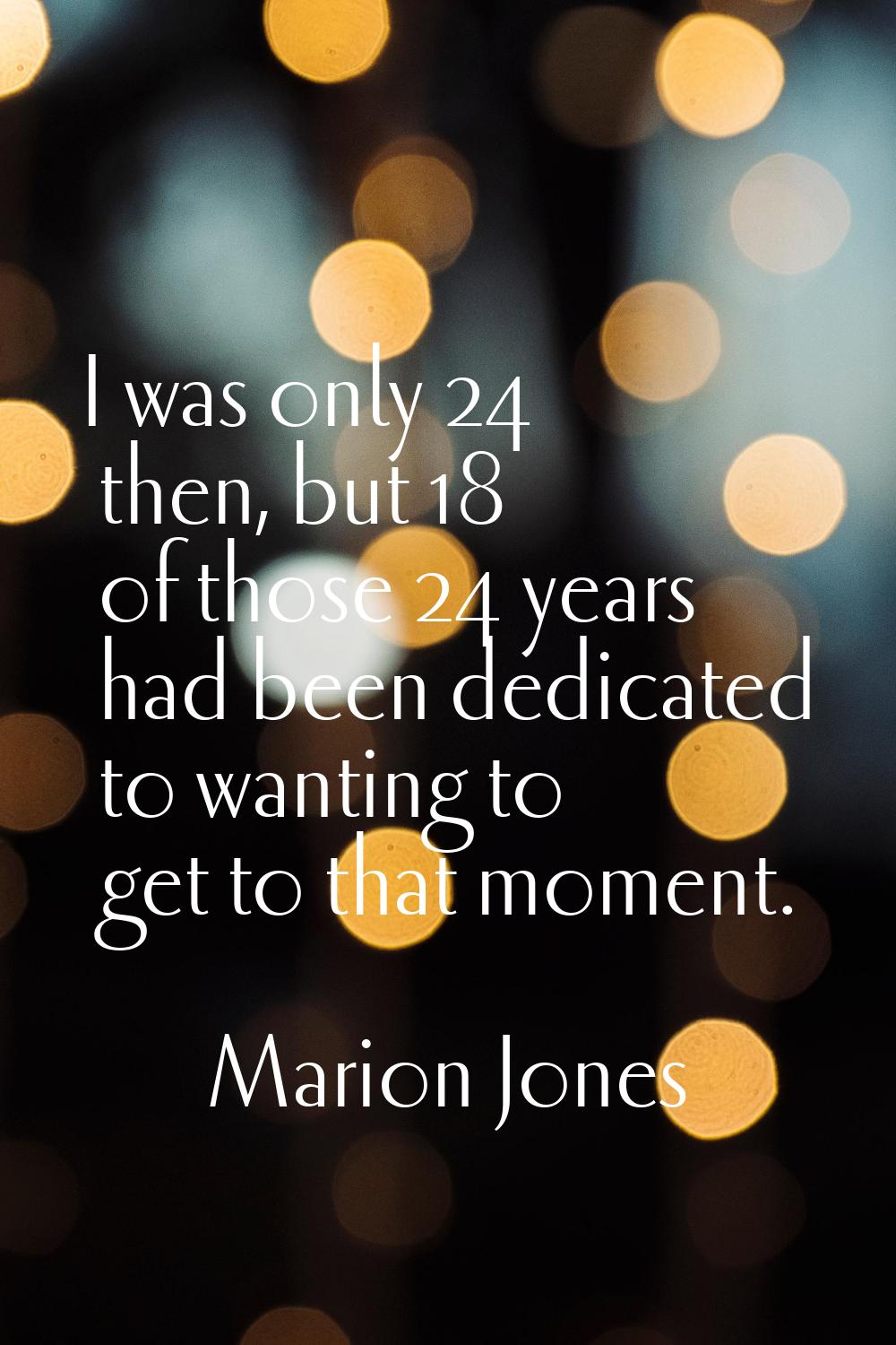I was only 24 then, but 18 of those 24 years had been dedicated to wanting to get to that moment.