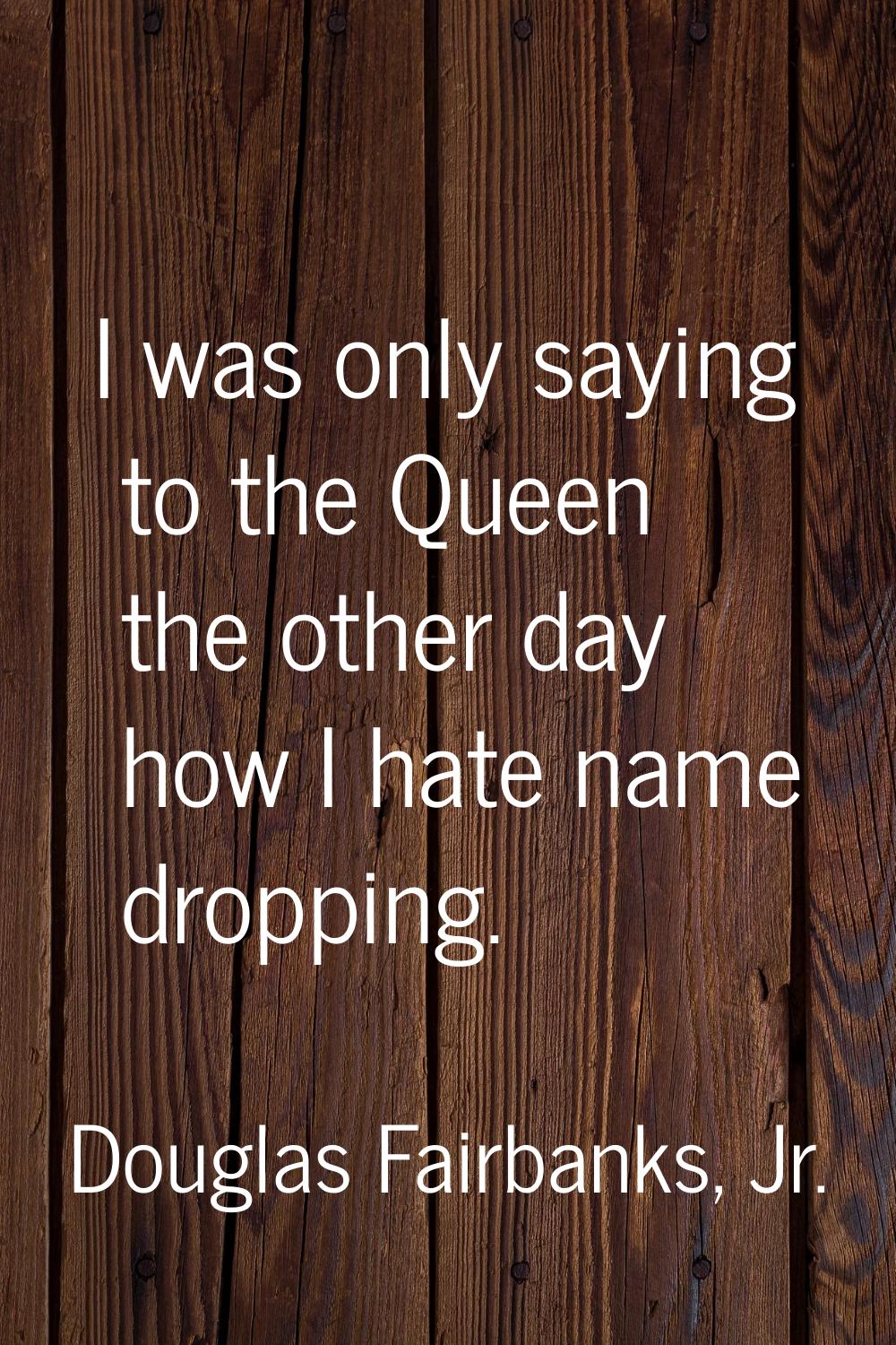 I was only saying to the Queen the other day how I hate name dropping.