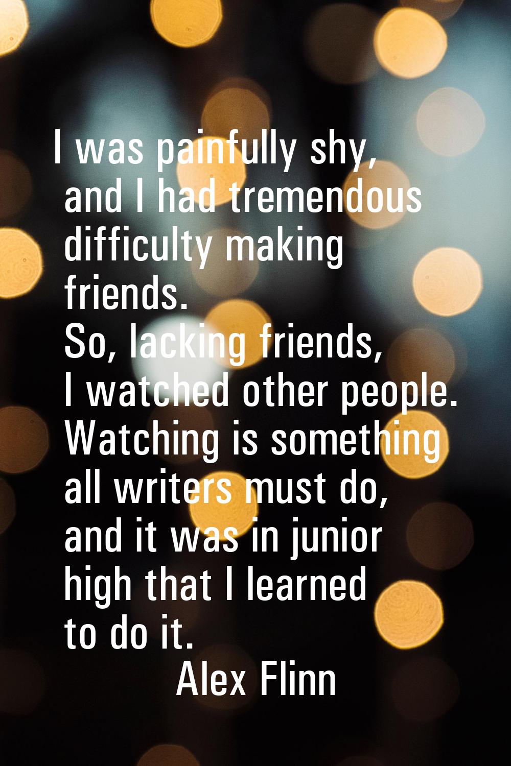 I was painfully shy, and I had tremendous difficulty making friends. So, lacking friends, I watched