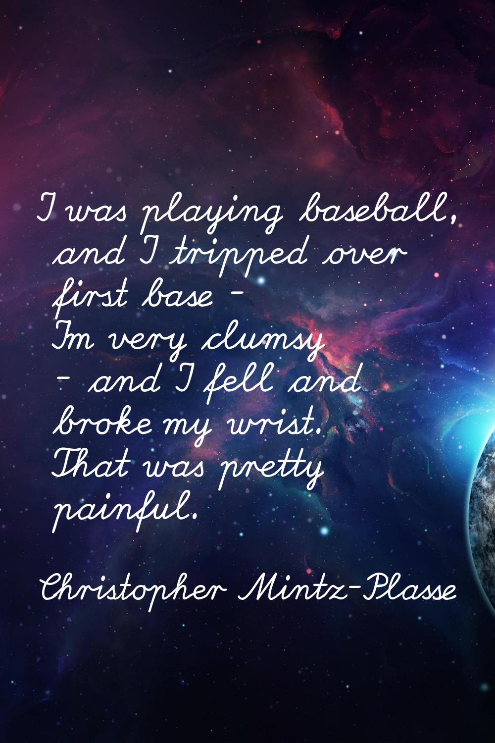 I was playing baseball, and I tripped over first base - I'm very clumsy - and I fell and broke my w