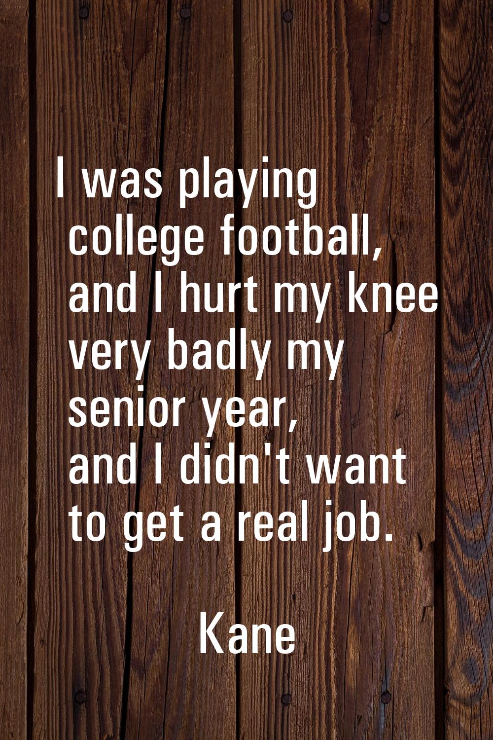 I was playing college football, and I hurt my knee very badly my senior year, and I didn't want to 