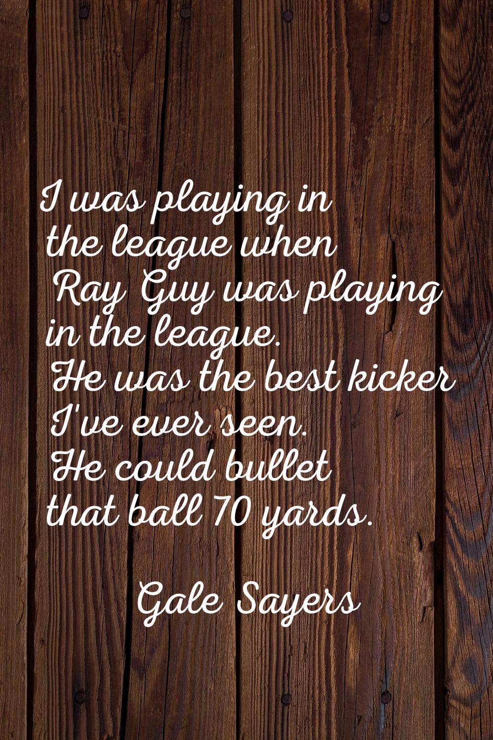 I was playing in the league when Ray Guy was playing in the league. He was the best kicker I've eve