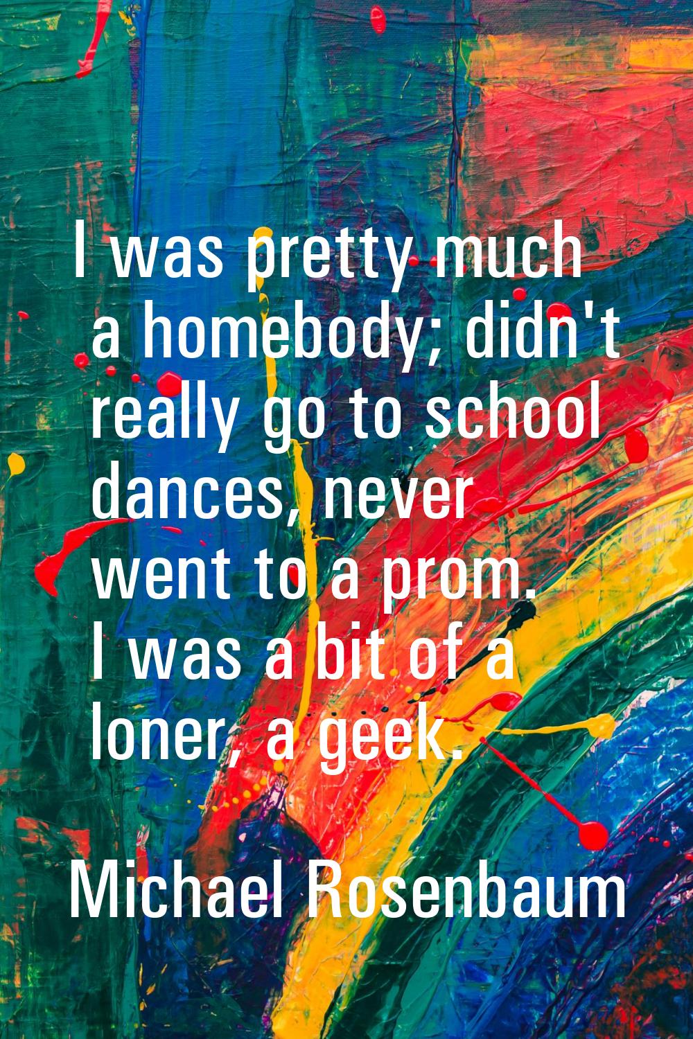 I was pretty much a homebody; didn't really go to school dances, never went to a prom. I was a bit 