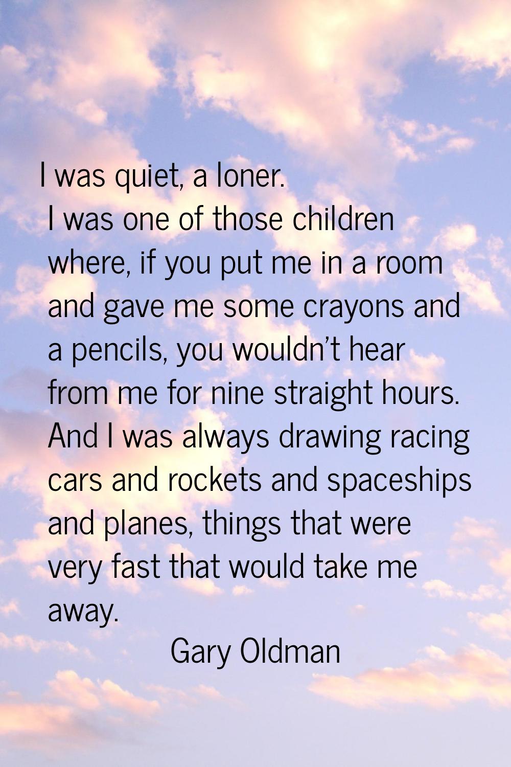 I was quiet, a loner. I was one of those children where, if you put me in a room and gave me some c