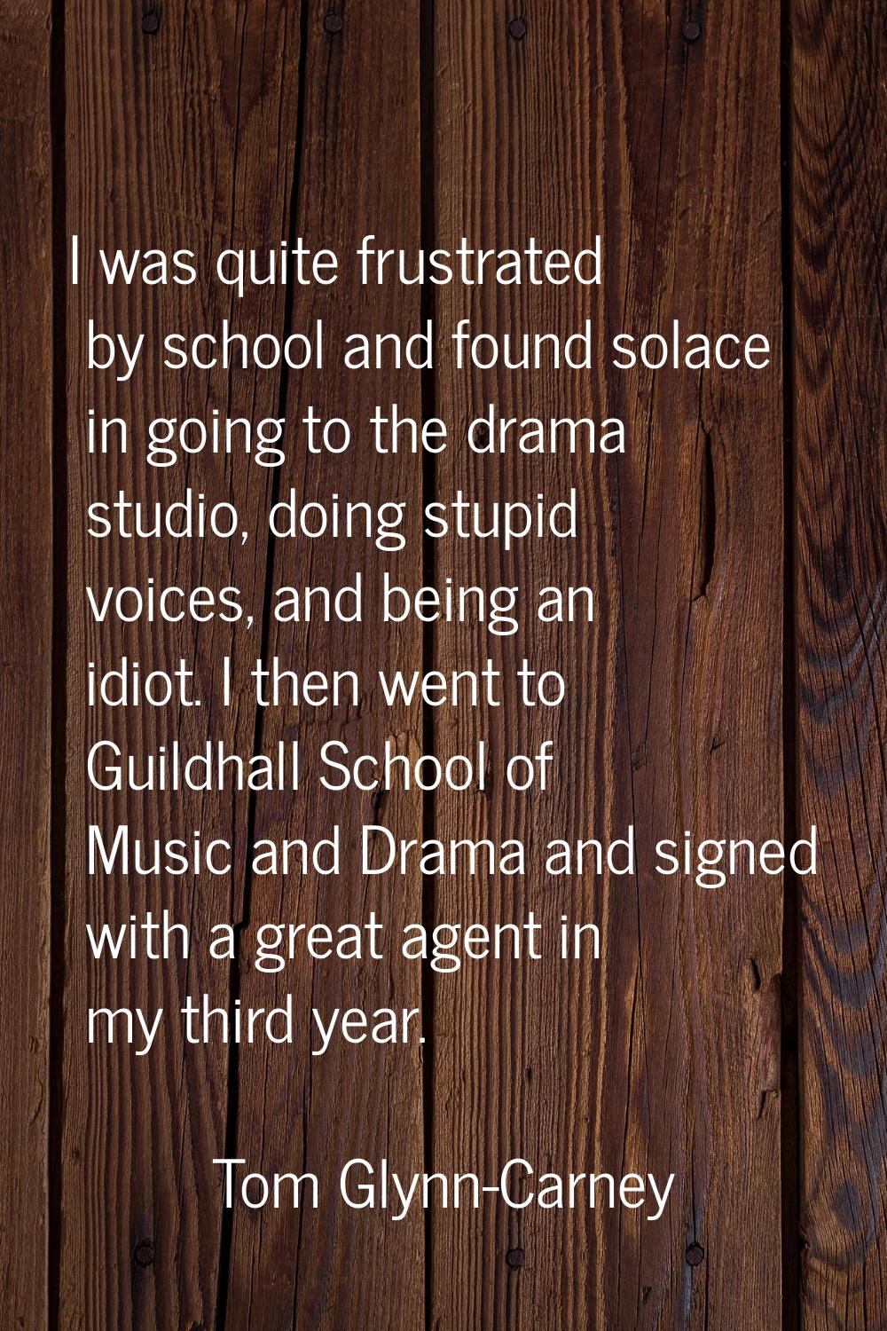 I was quite frustrated by school and found solace in going to the drama studio, doing stupid voices