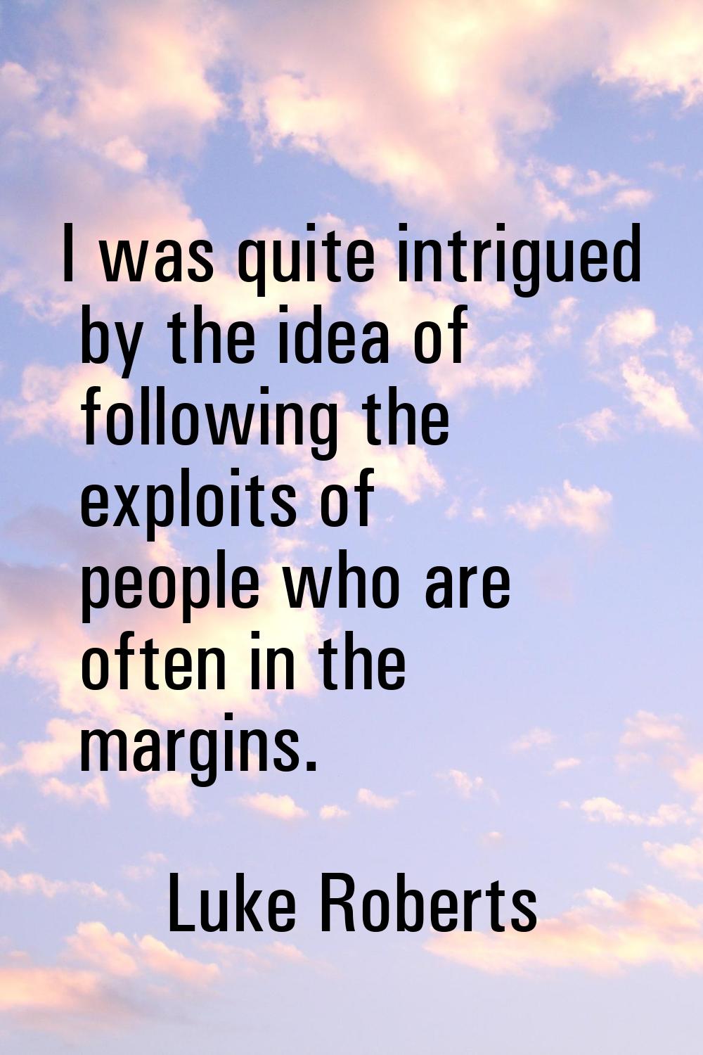 I was quite intrigued by the idea of following the exploits of people who are often in the margins.