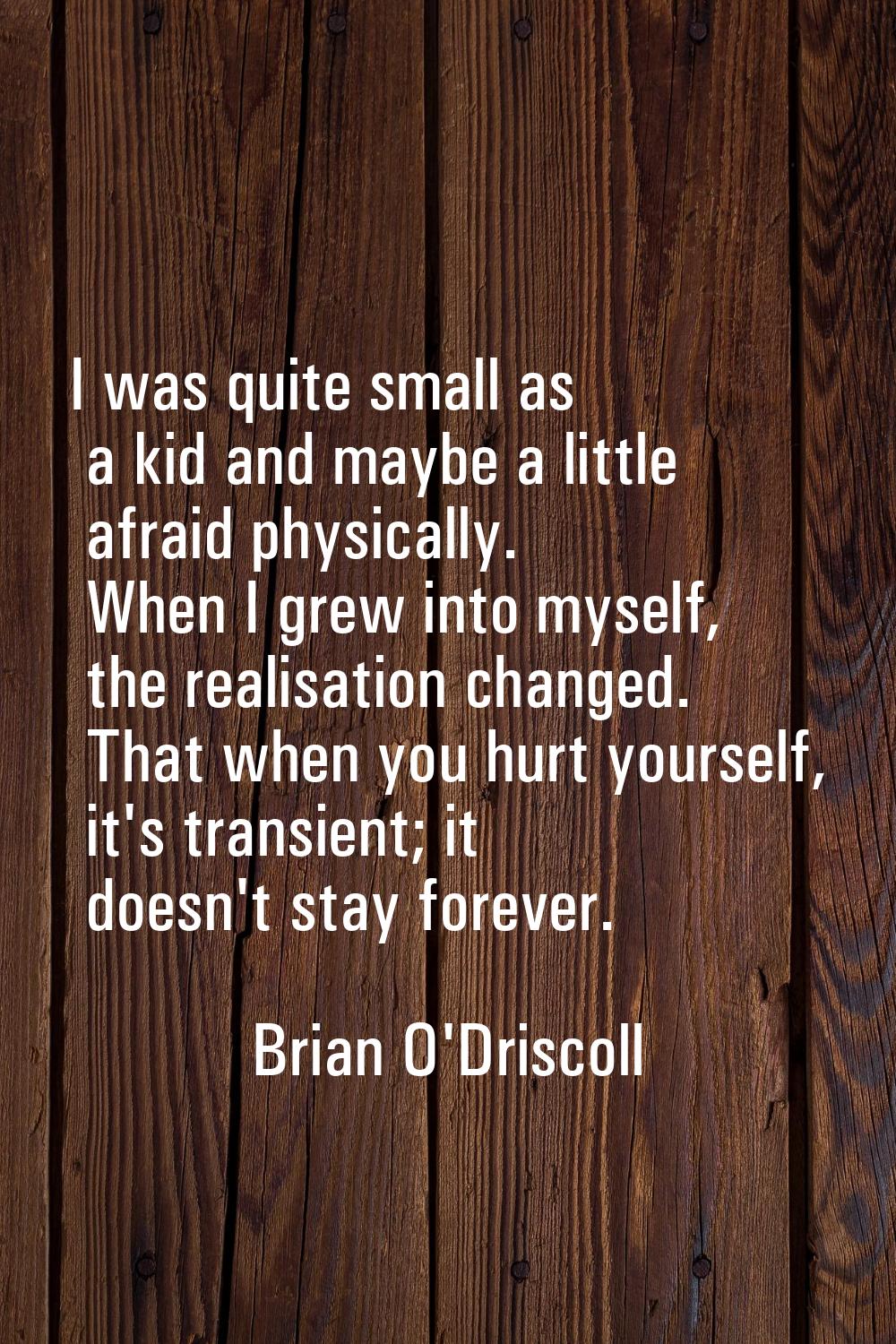 I was quite small as a kid and maybe a little afraid physically. When I grew into myself, the reali