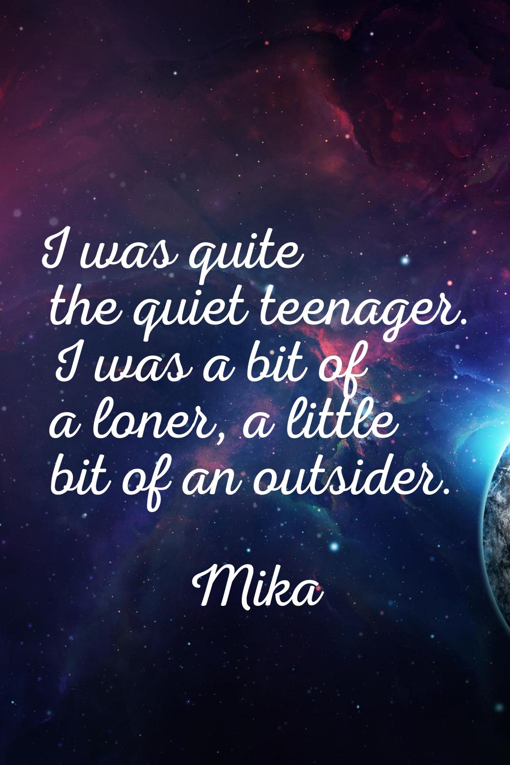 I was quite the quiet teenager. I was a bit of a loner, a little bit of an outsider.