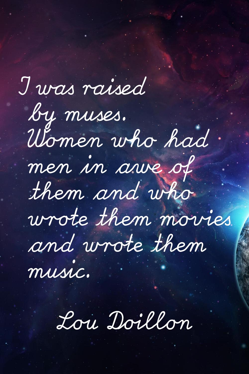 I was raised by muses. Women who had men in awe of them and who wrote them movies and wrote them mu