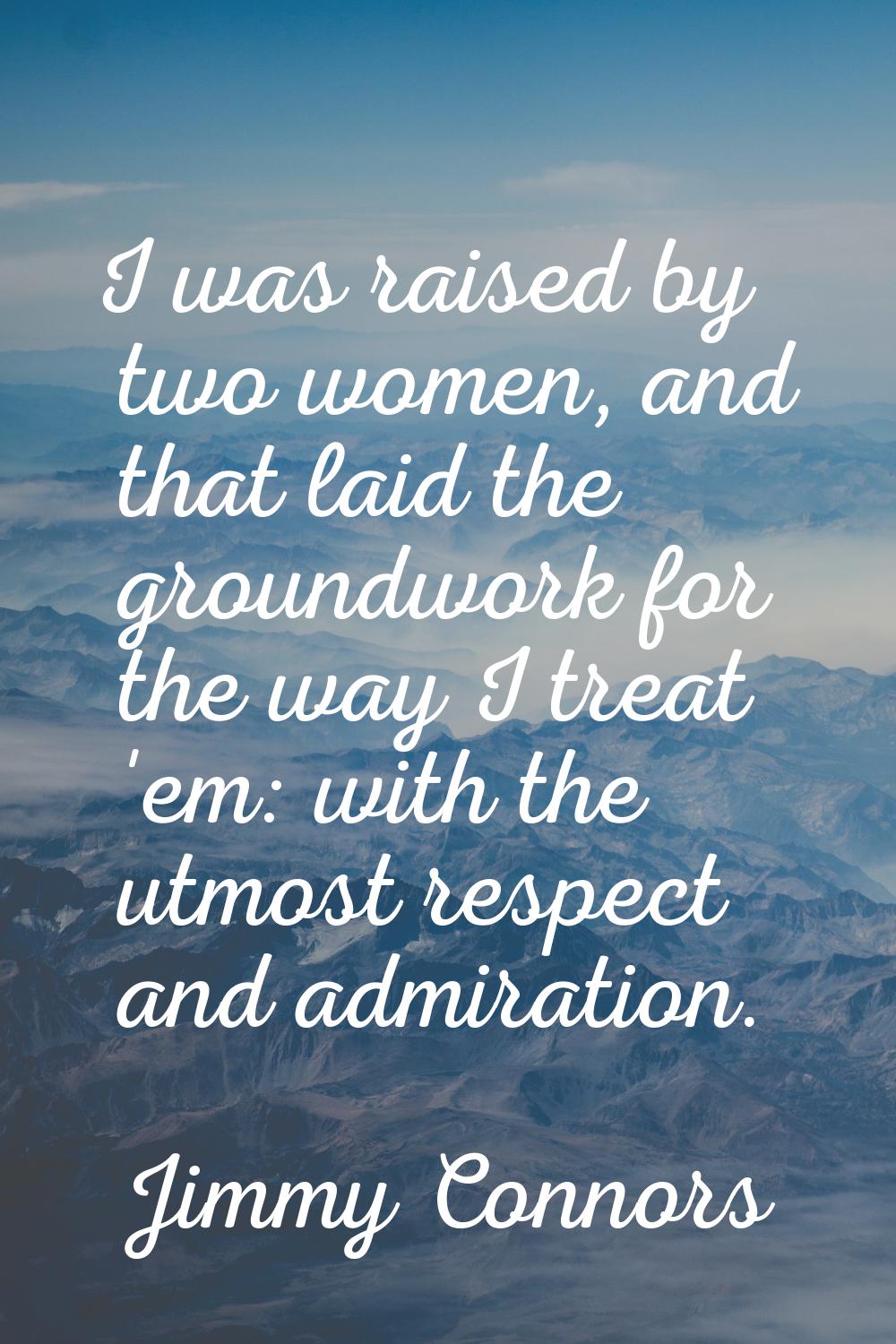 I was raised by two women, and that laid the groundwork for the way I treat 'em: with the utmost re