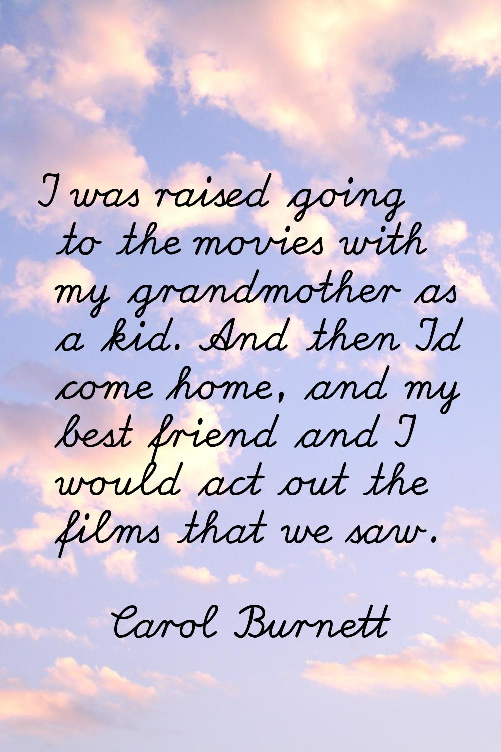 I was raised going to the movies with my grandmother as a kid. And then I'd come home, and my best 