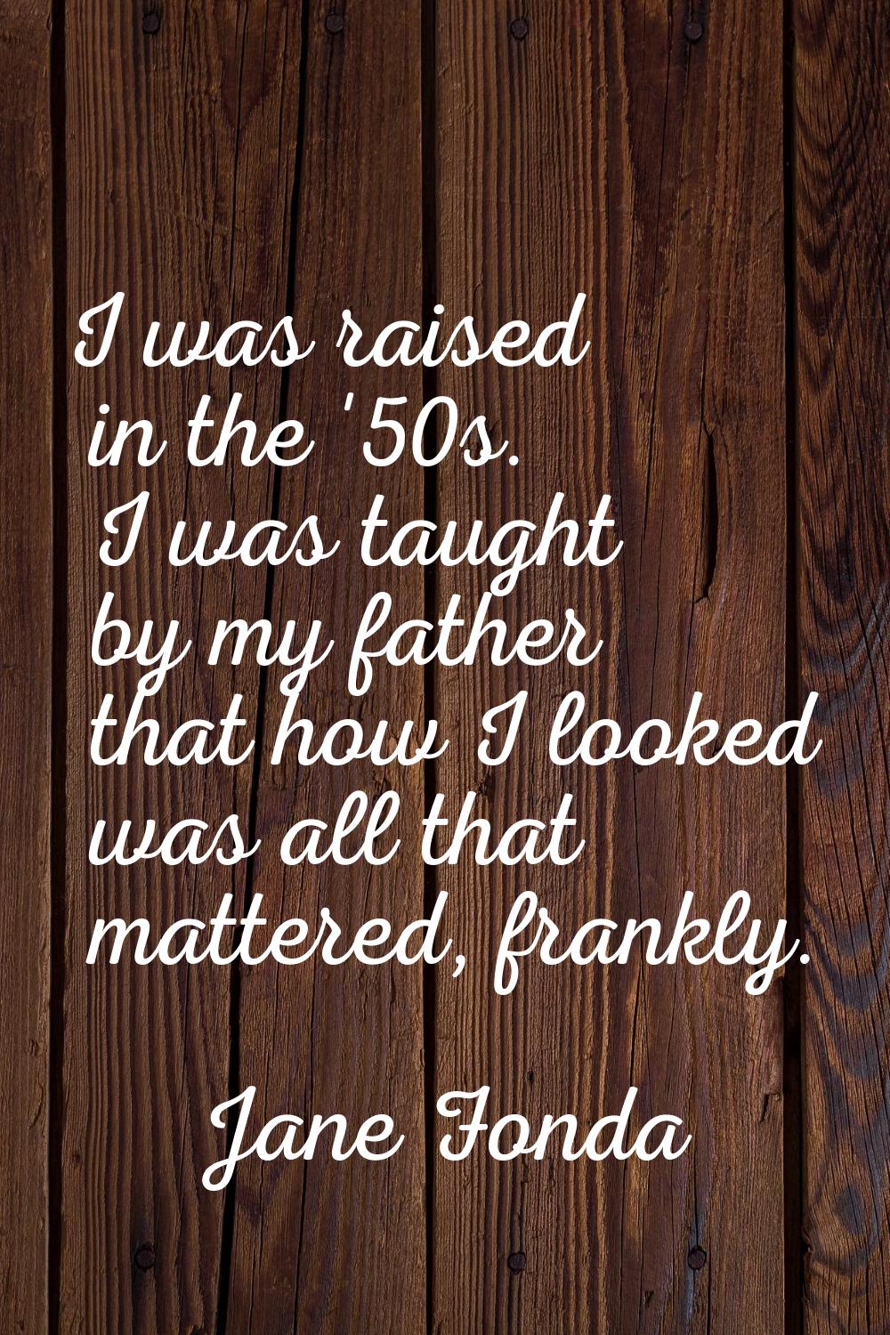 I was raised in the '50s. I was taught by my father that how I looked was all that mattered, frankl