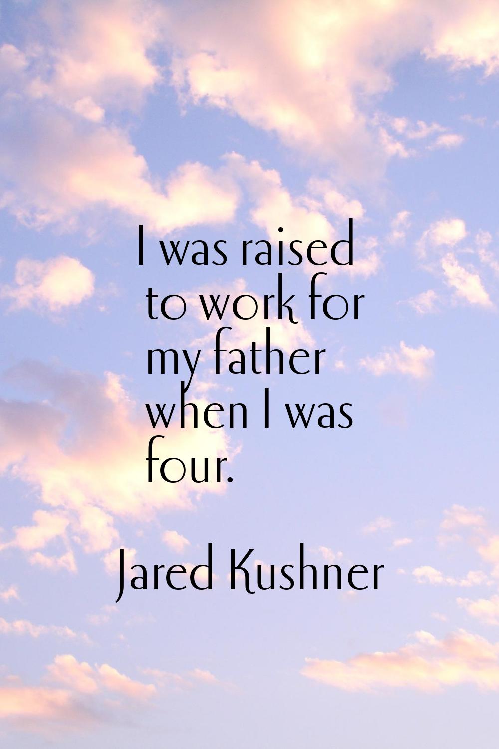I was raised to work for my father when I was four.