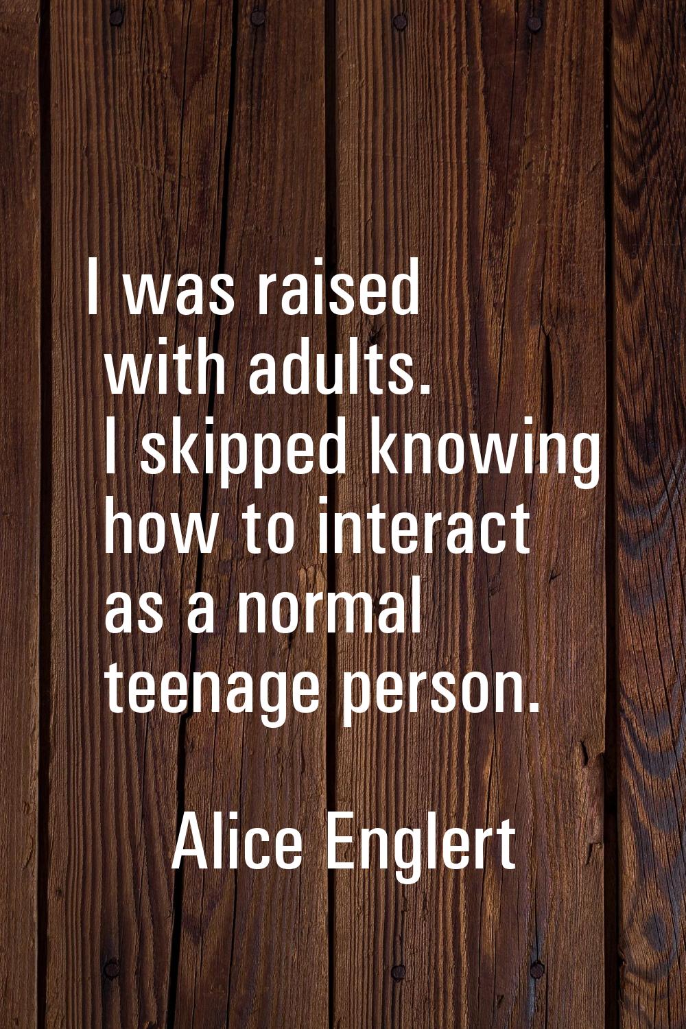 I was raised with adults. I skipped knowing how to interact as a normal teenage person.