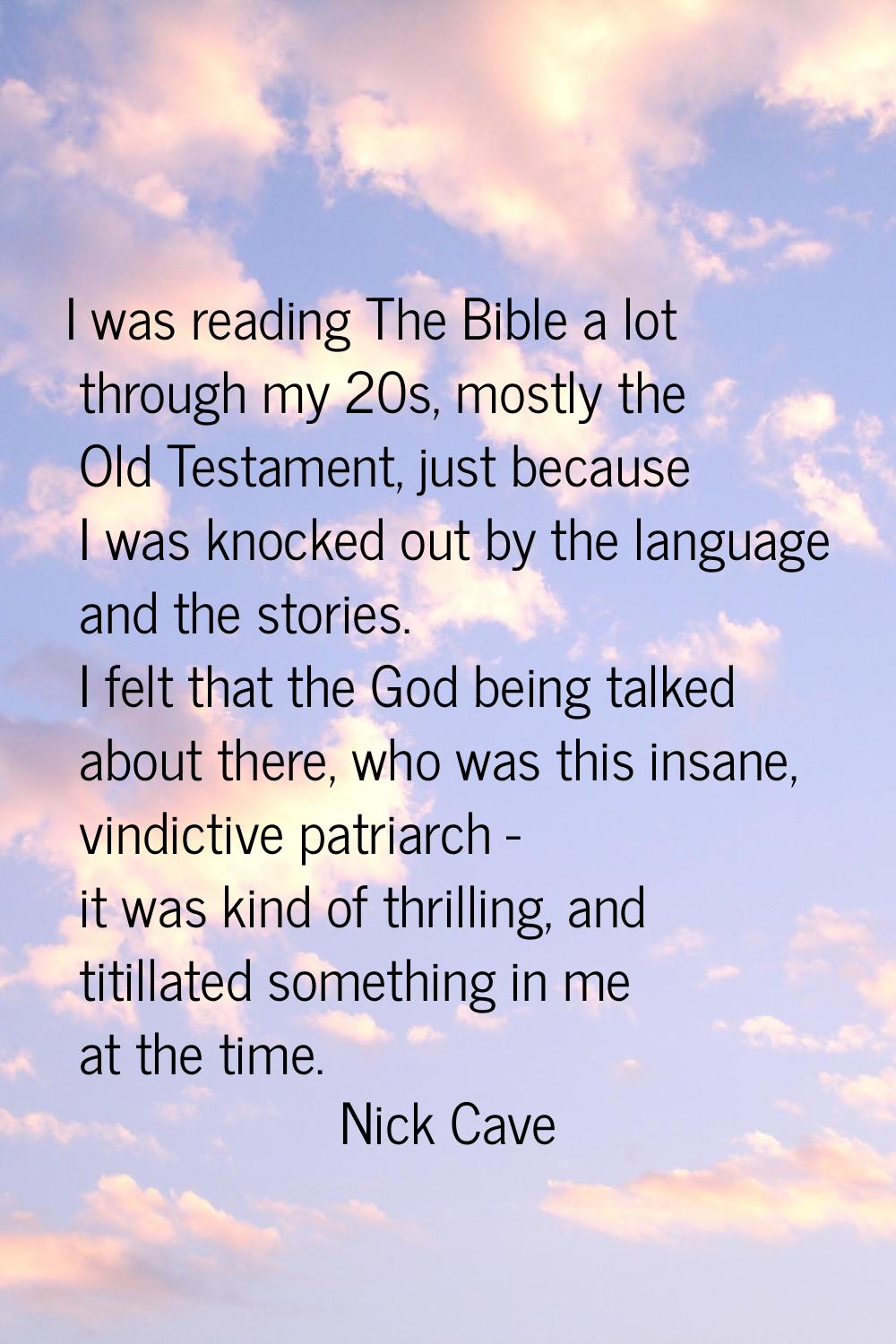 I was reading The Bible a lot through my 20s, mostly the Old Testament, just because I was knocked 