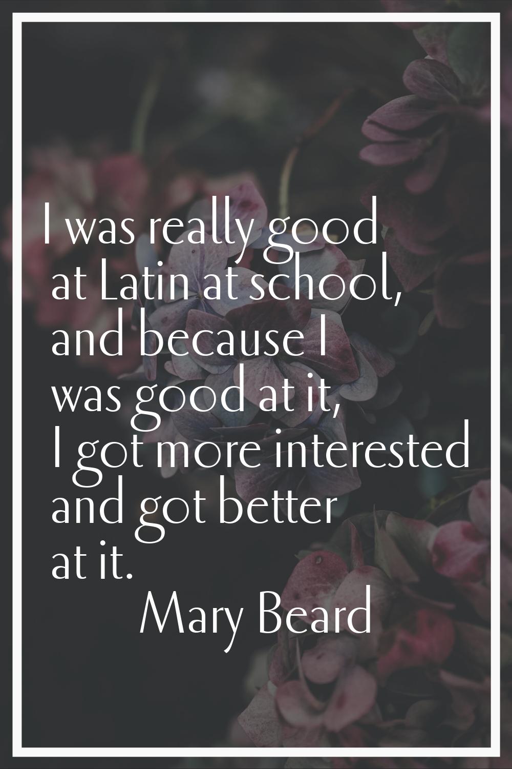 I was really good at Latin at school, and because I was good at it, I got more interested and got b