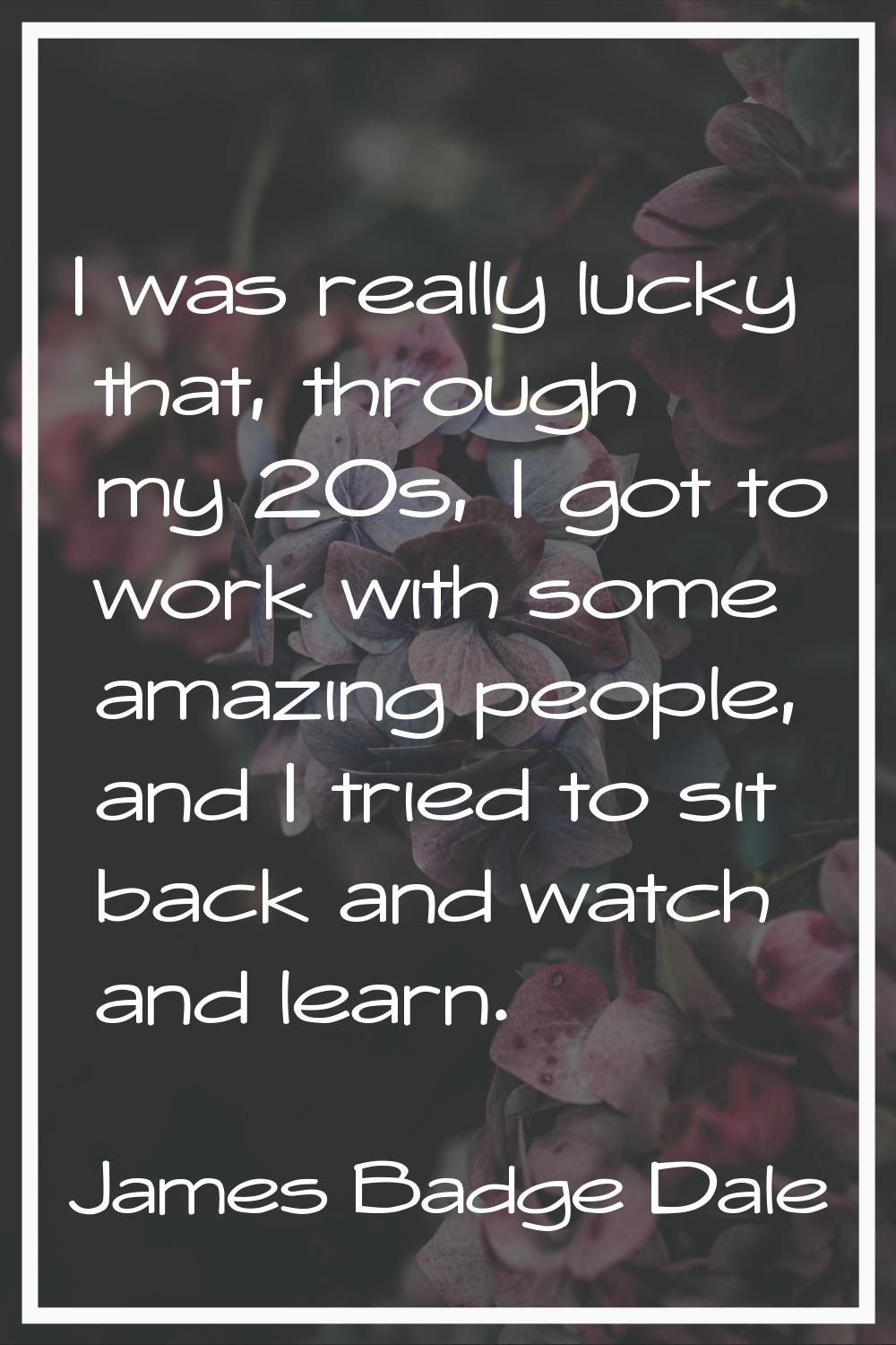 I was really lucky that, through my 20s, I got to work with some amazing people, and I tried to sit